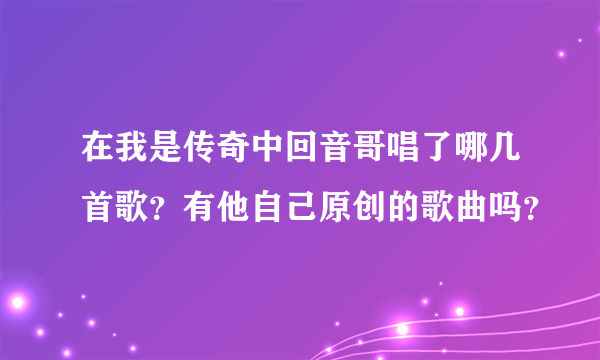 在我是传奇中回音哥唱了哪几首歌？有他自己原创的歌曲吗？