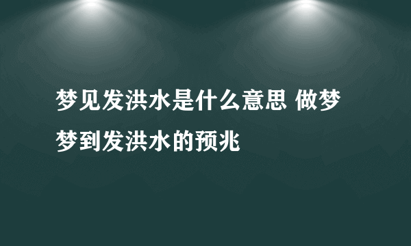 梦见发洪水是什么意思 做梦梦到发洪水的预兆