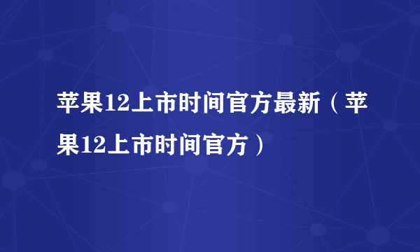 苹果12上市时间官方最新（苹果12上市时间官方）