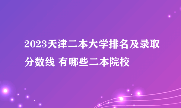 2023天津二本大学排名及录取分数线 有哪些二本院校