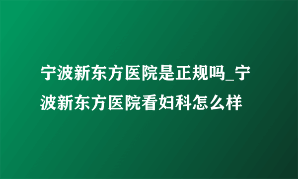 宁波新东方医院是正规吗_宁波新东方医院看妇科怎么样