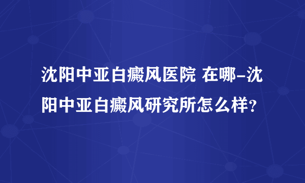 沈阳中亚白癜风医院 在哪-沈阳中亚白癜风研究所怎么样？