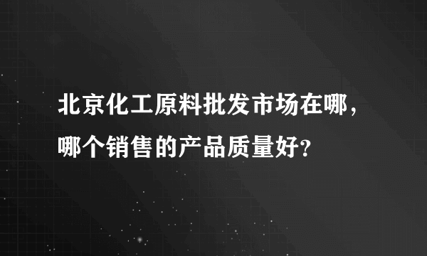 北京化工原料批发市场在哪，哪个销售的产品质量好？