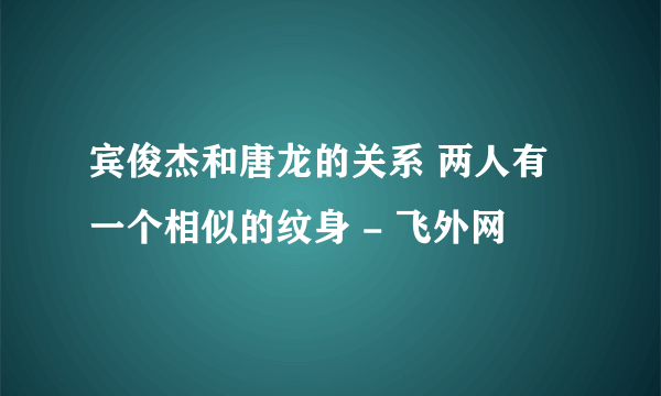 宾俊杰和唐龙的关系 两人有一个相似的纹身 - 飞外网