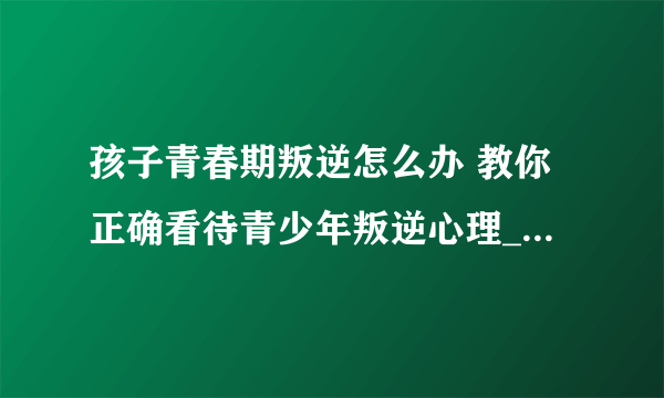 孩子青春期叛逆怎么办 教你正确看待青少年叛逆心理_青春期青少年的心理需求