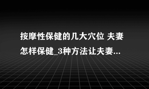 按摩性保健的几大穴位 夫妻怎样保健_3种方法让夫妻更恩爱_夫妻性生活必知的5个保健方法