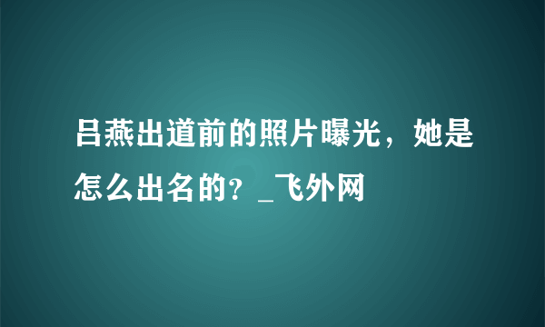 吕燕出道前的照片曝光，她是怎么出名的？_飞外网