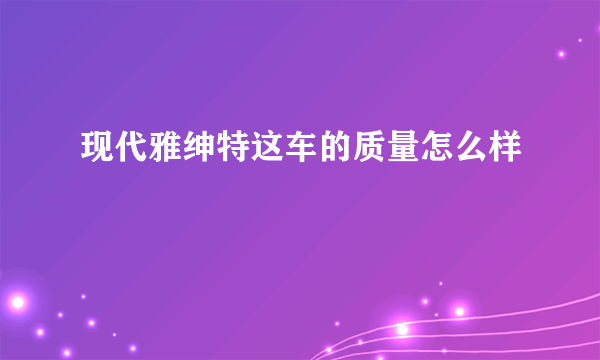 现代雅绅特这车的质量怎么样