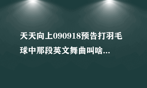 天天向上090918预告打羽毛球中那段英文舞曲叫啥，告诉我下谢谢了~