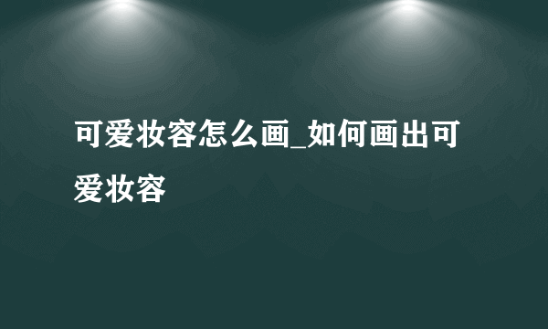 可爱妆容怎么画_如何画出可爱妆容