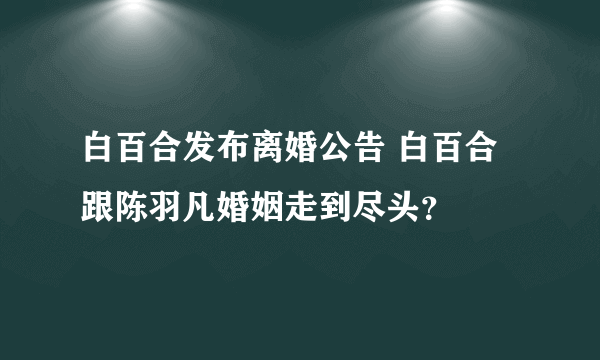 白百合发布离婚公告 白百合跟陈羽凡婚姻走到尽头？