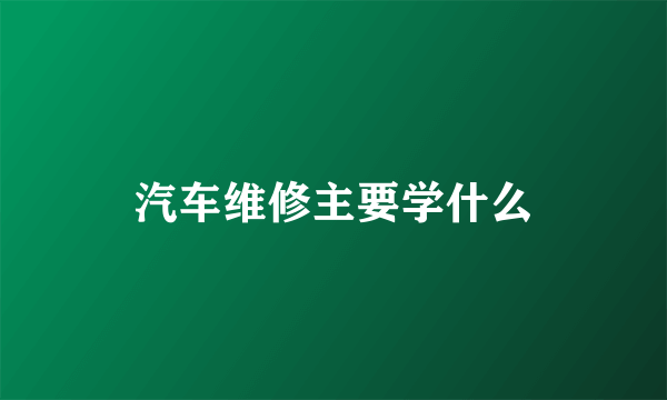 汽车维修主要学什么