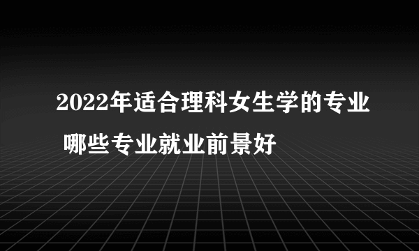 2022年适合理科女生学的专业 哪些专业就业前景好