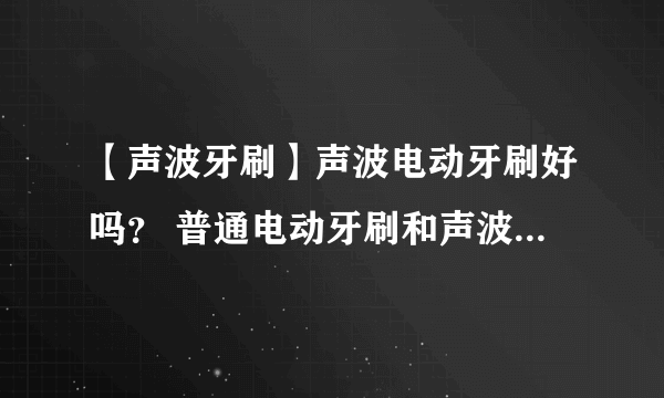 【声波牙刷】声波电动牙刷好吗？ 普通电动牙刷和声波牙刷区别