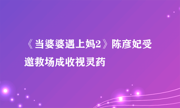 《当婆婆遇上妈2》陈彦妃受邀救场成收视灵药