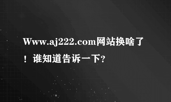 Www.aj222.com网站换啥了！谁知道告诉一下？