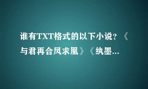 谁有TXT格式的以下小说？《与君再合凤求凰》《纨墨清月》《三生三世 十里桃花》再有好的古代言也给我几本吧