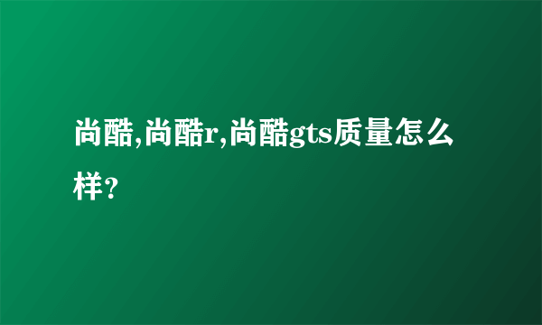 尚酷,尚酷r,尚酷gts质量怎么样？