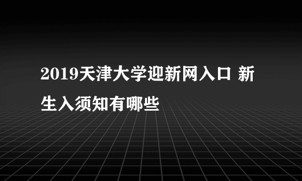 2019天津大学迎新网入口 新生入须知有哪些