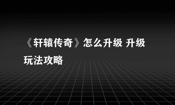 《轩辕传奇》怎么升级 升级玩法攻略