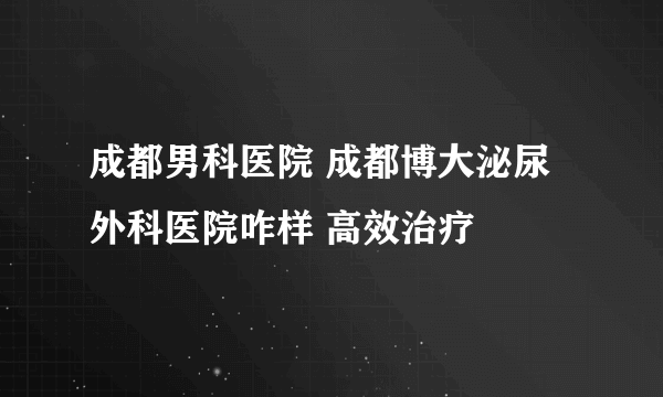 成都男科医院 成都博大泌尿外科医院咋样 高效治疗