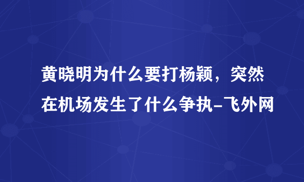 黄晓明为什么要打杨颖，突然在机场发生了什么争执-飞外网