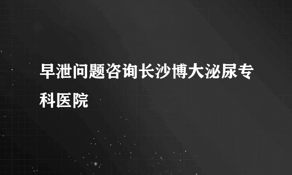 早泄问题咨询长沙博大泌尿专科医院