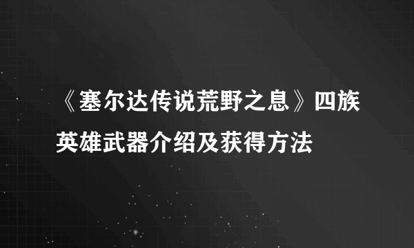 《塞尔达传说荒野之息》四族英雄武器介绍及获得方法