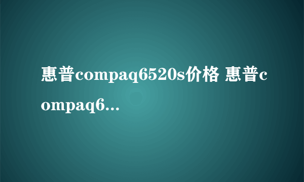 惠普compaq6520s价格 惠普compaq6520s