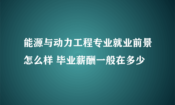 能源与动力工程专业就业前景怎么样 毕业薪酬一般在多少