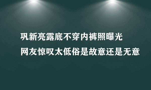 巩新亮露底不穿内裤照曝光 网友惊叹太低俗是故意还是无意