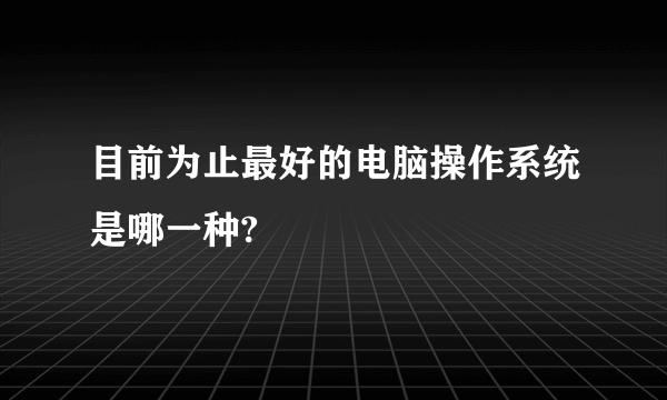 目前为止最好的电脑操作系统是哪一种?