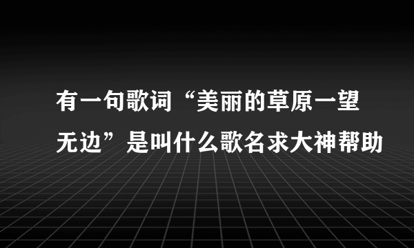 有一句歌词“美丽的草原一望无边”是叫什么歌名求大神帮助