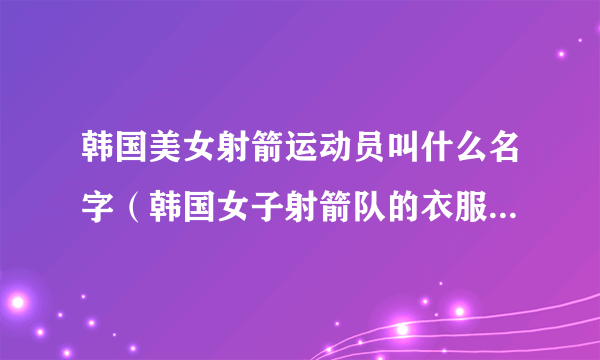 韩国美女射箭运动员叫什么名字（韩国女子射箭队的衣服是什么牌子）