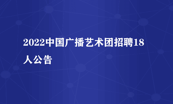 2022中国广播艺术团招聘18人公告