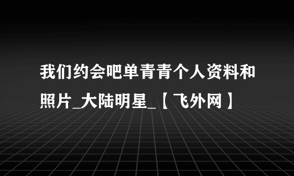 我们约会吧单青青个人资料和照片_大陆明星_【飞外网】