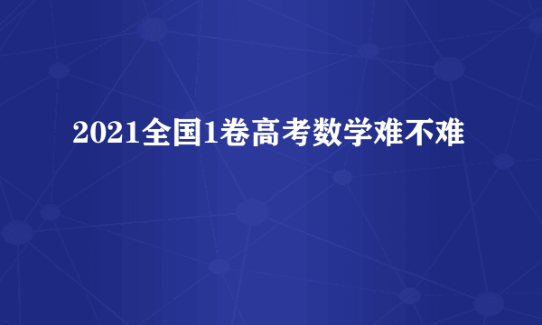 2021全国1卷高考数学难不难