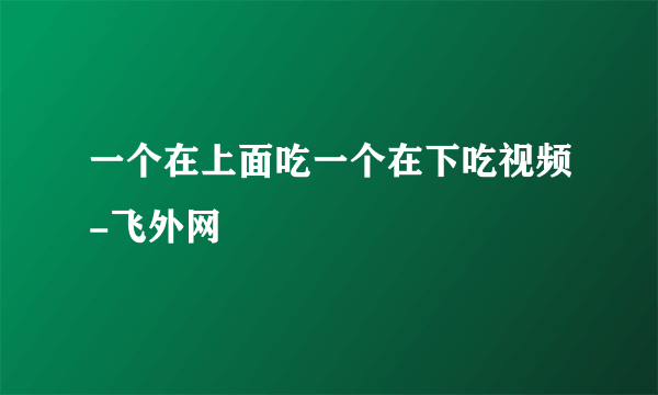 一个在上面吃一个在下吃视频-飞外网