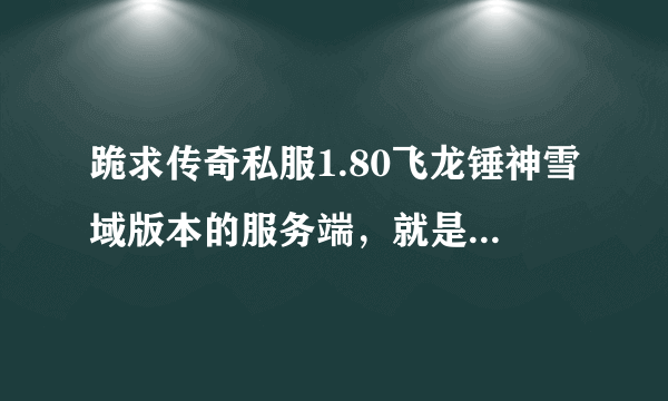 跪求传奇私服1.80飞龙锤神雪域版本的服务端，就是有降龙套啊什么的那种，有的话可以 喔QQ喔可以买