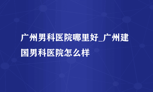 广州男科医院哪里好_广州建国男科医院怎么样