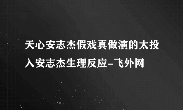 天心安志杰假戏真做演的太投入安志杰生理反应-飞外网