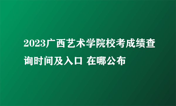 2023广西艺术学院校考成绩查询时间及入口 在哪公布