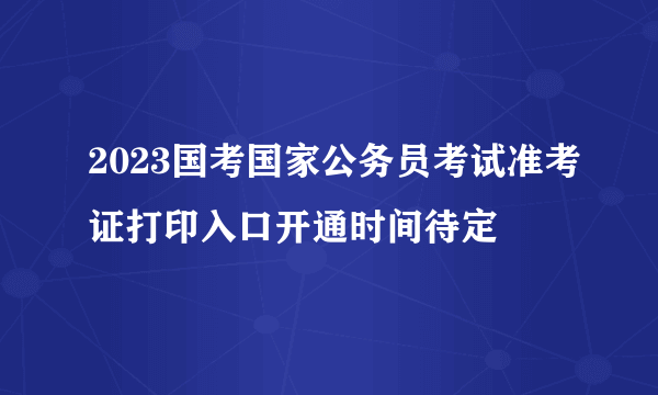 2023国考国家公务员考试准考证打印入口开通时间待定