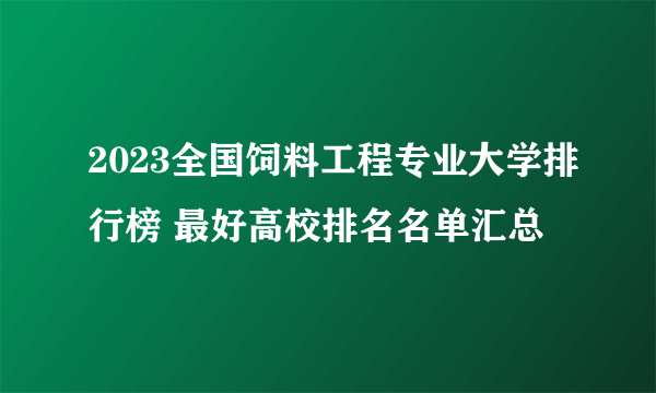 2023全国饲料工程专业大学排行榜 最好高校排名名单汇总