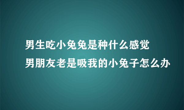 男生吃小兔兔是种什么感觉 男朋友老是吸我的小兔子怎么办