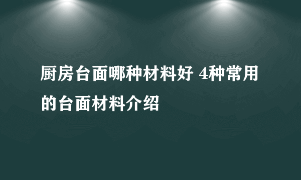 厨房台面哪种材料好 4种常用的台面材料介绍