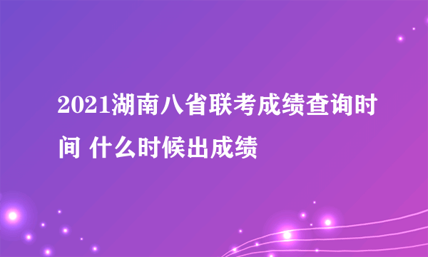 2021湖南八省联考成绩查询时间 什么时候出成绩