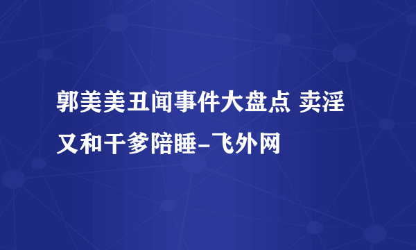 郭美美丑闻事件大盘点 卖淫又和干爹陪睡-飞外网