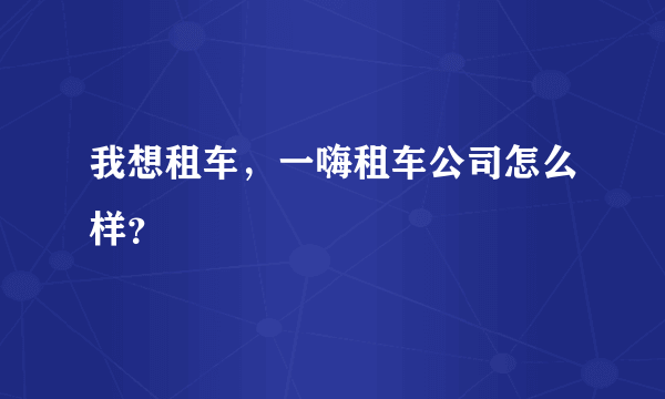 我想租车，一嗨租车公司怎么样？