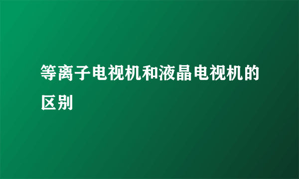 等离子电视机和液晶电视机的区别